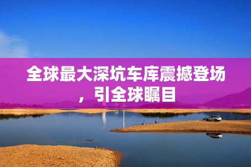 全球最大深坑车库震撼登场，引全球瞩目