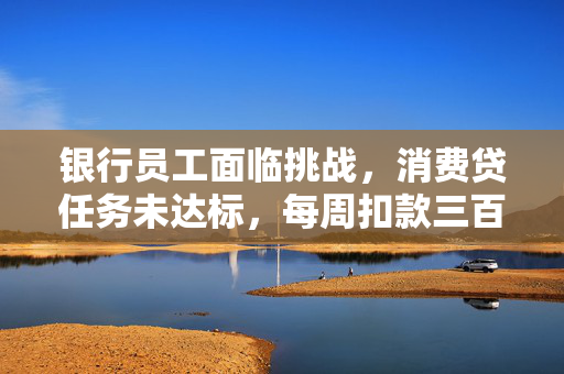 银行员工面临挑战，消费贷任务未达标，每周扣款三百的背后故事