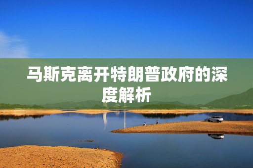 马斯克离开特朗普政府的深度解析