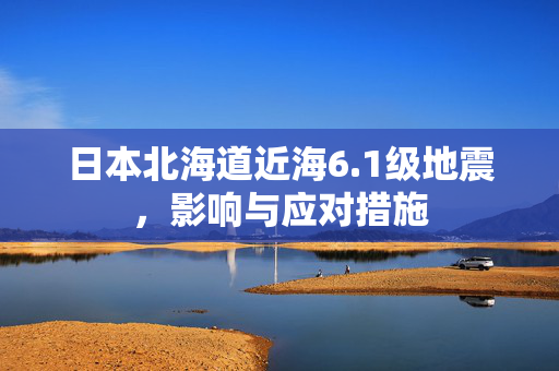 日本北海道近海6.1级地震，影响与应对措施
