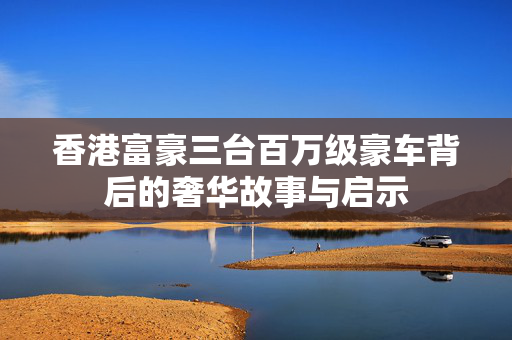 香港富豪三台百万级豪车背后的奢华故事与启示
