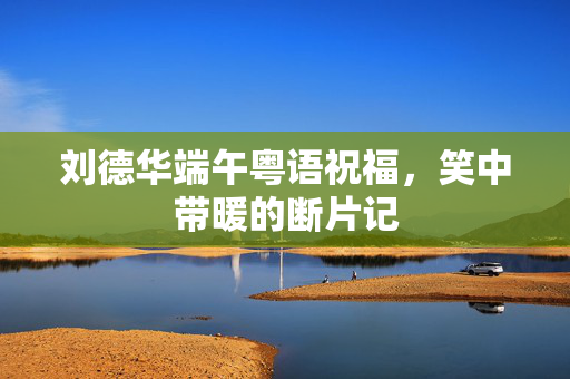 刘德华端午粤语祝福，笑中带暖的断片记