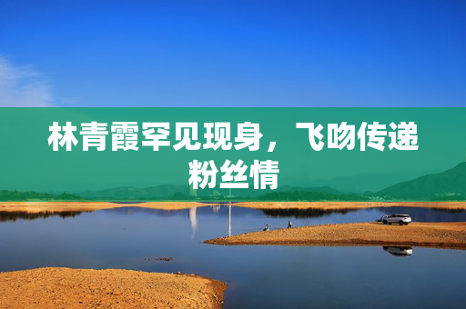 林青霞罕见现身，飞吻传递粉丝情
