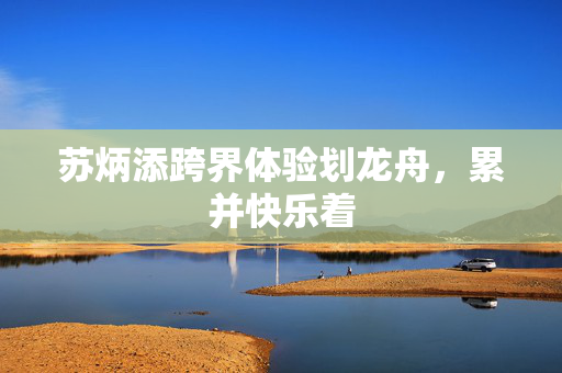 苏炳添跨界体验划龙舟，累并快乐着