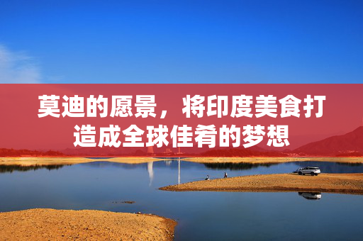 莫迪的愿景，将印度美食打造成全球佳肴的梦想