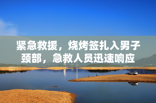 紧急救援，烧烤签扎入男子颈部，急救人员迅速响应
