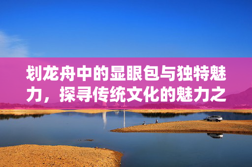 划龙舟中的显眼包与独特魅力，探寻传统文化的魅力之源
