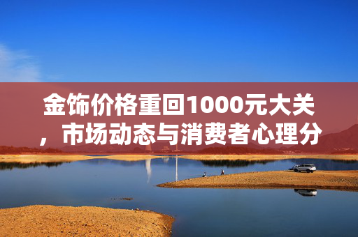 金饰价格重回1000元大关，市场动态与消费者心理分析