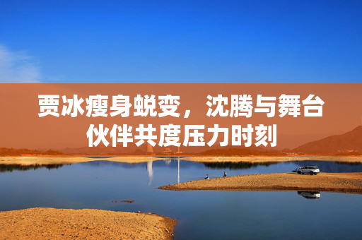 贾冰瘦身蜕变,沈腾与舞台伙伴共度压力时刻 贾冰瘦身蜕变,沈腾与舞台伙伴共度压力时刻