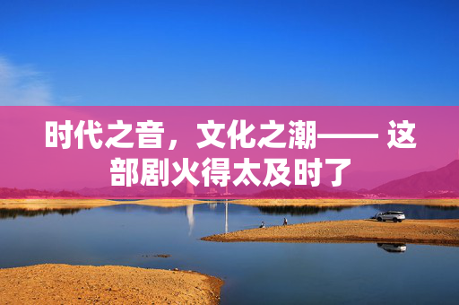 时代之音，文化之潮—— 这部剧火得太及时了