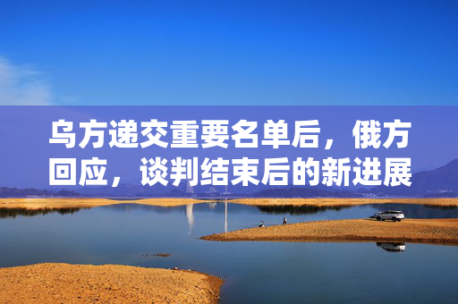 乌方递交重要名单后，俄方回应，谈判结束后的新进展