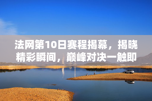 法网第10日赛程揭幕，揭晓精彩瞬间，巅峰对决一触即发