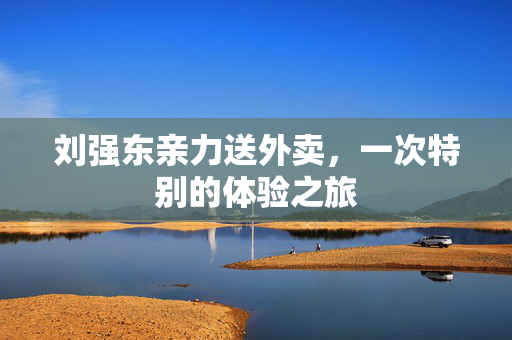 刘强东亲力送外卖，一次特别的体验之旅
