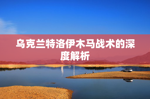 乌克兰特洛伊木马战术的深度解析