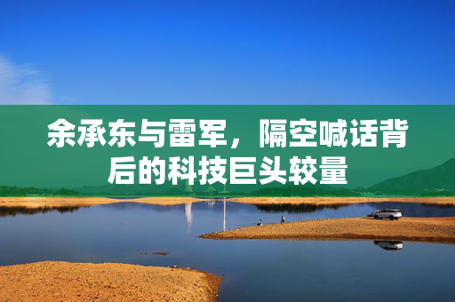余承东与雷军，隔空喊话背后的科技巨头较量