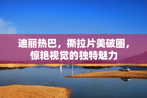 迪丽热巴，撕拉片美破圈，惊艳视觉的独特魅力
