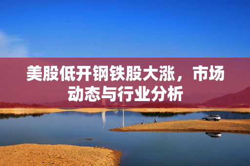 美股低开钢铁股大涨，市场动态与行业分析