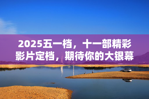 2025五一档，十一部精彩影片定档，期待你的大银幕之旅！