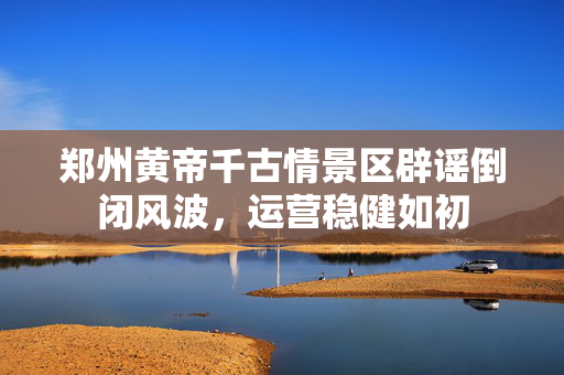 郑州黄帝千古情景区辟谣倒闭风波，运营稳健如初