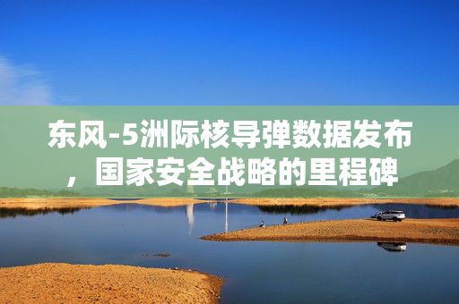 东风-5洲际核导弹数据发布，国家安全战略的里程碑