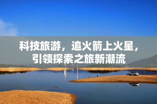 科技旅游，追火箭上火星，引领探索之旅新潮流