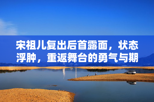 宋祖儿复出后首露面，状态浮肿，重返舞台的勇气与期待