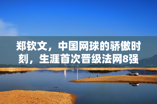 郑钦文，中国网球的骄傲时刻，生涯首次晋级法网8强