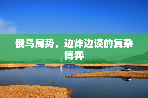 俄乌局势，边炸边谈的复杂博弈