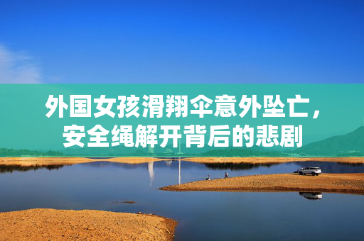 外国女孩滑翔伞意外坠亡，安全绳解开背后的悲剧
