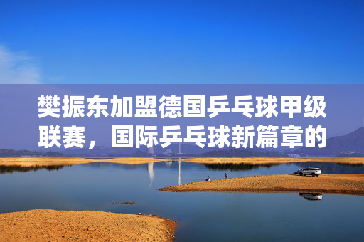 樊振东加盟德国乒乓球甲级联赛，国际乒乓球新篇章的开启