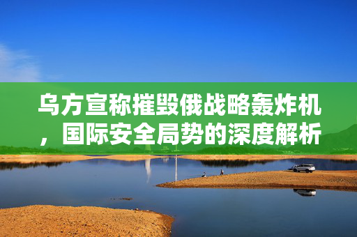乌方宣称摧毁俄战略轰炸机，国际安全局势的深度解析