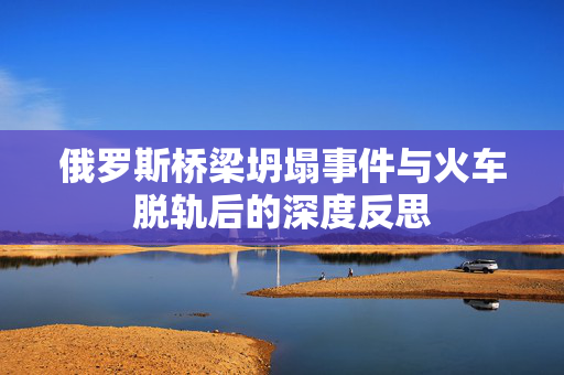 俄罗斯桥梁坍塌事件与火车脱轨后的深度反思