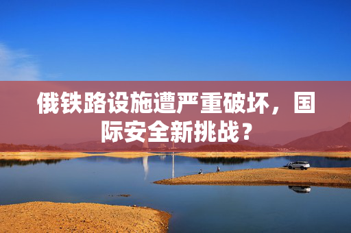 俄铁路设施遭严重破坏，国际安全新挑战？