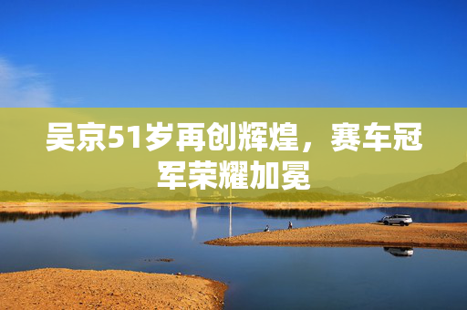 吴京51岁再创辉煌，赛车冠军荣耀加冕