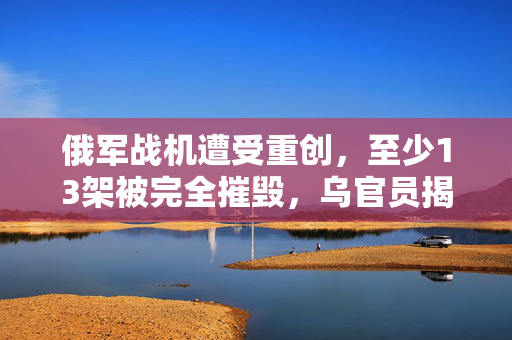 俄军战机遭受重创，至少13架被完全摧毁，乌官员揭露详情
