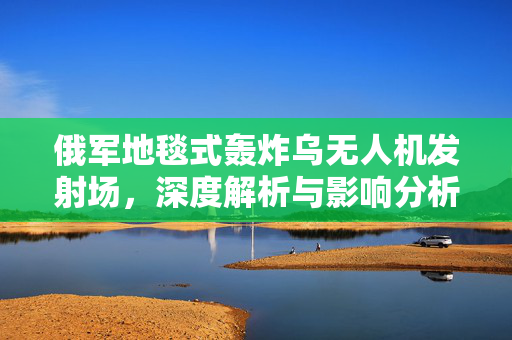 俄军地毯式轰炸乌无人机发射场，深度解析与影响分析