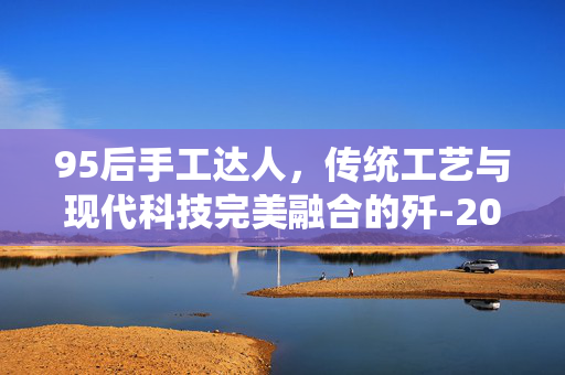 95后手工达人，传统工艺与现代科技完美融合的歼-20模型制作艺术