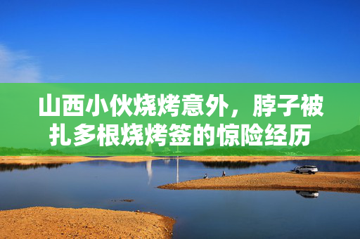 山西小伙烧烤意外，脖子被扎多根烧烤签的惊险经历