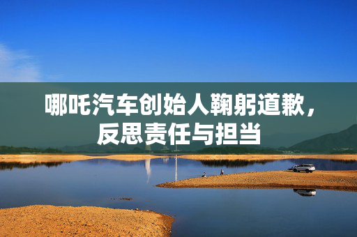哪吒汽车创始人鞠躬道歉，反思责任与担当