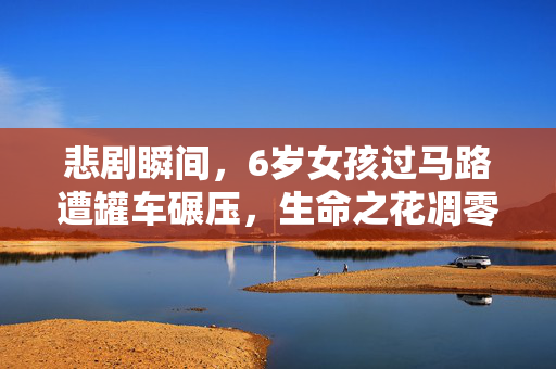 悲剧瞬间，6岁女孩过马路遭罐车碾压，生命之花凋零