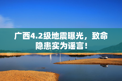 广西4.2级地震曝光，致命隐患实为谣言！