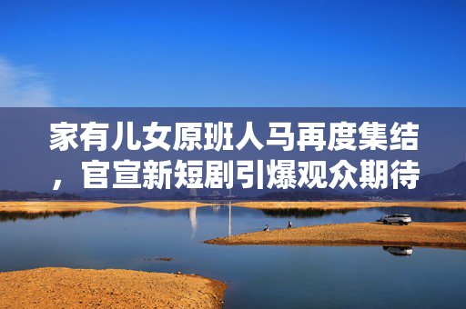 家有儿女原班人马再度集结，官宣新短剧引爆观众期待