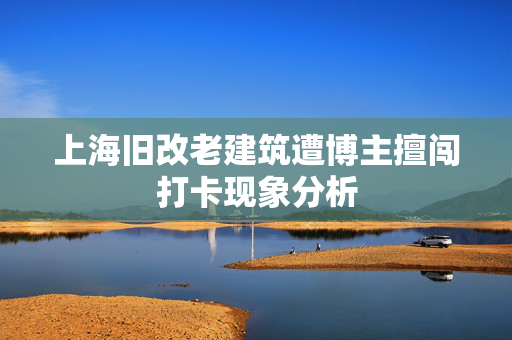 上海旧改老建筑遭博主擅闯打卡现象分析