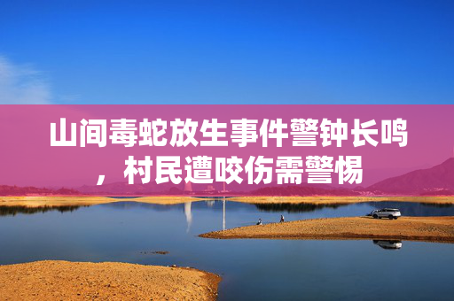 山间毒蛇放生事件警钟长鸣，村民遭咬伤需警惕