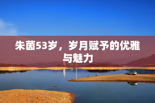 朱茵53岁，岁月赋予的优雅与魅力