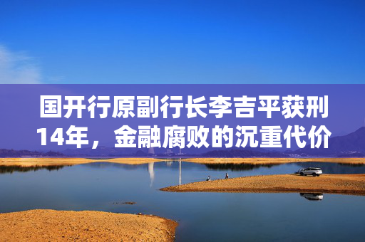 国开行原副行长李吉平获刑14年，金融腐败的沉重代价