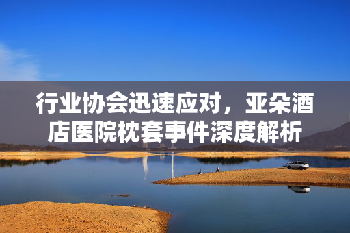 行业协会迅速应对，亚朵酒店医院枕套事件深度解析