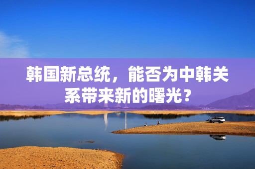 韩国新总统，能否为中韩关系带来新的曙光？