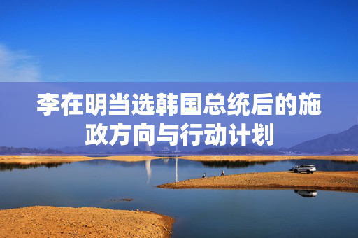 李在明当选韩国总统后的施政方向与行动计划
