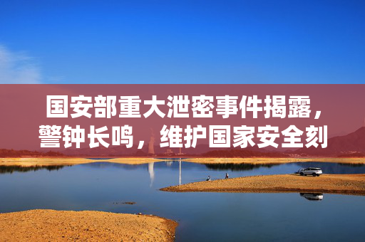 国安部重大泄密事件揭露，警钟长鸣，维护国家安全刻不容缓